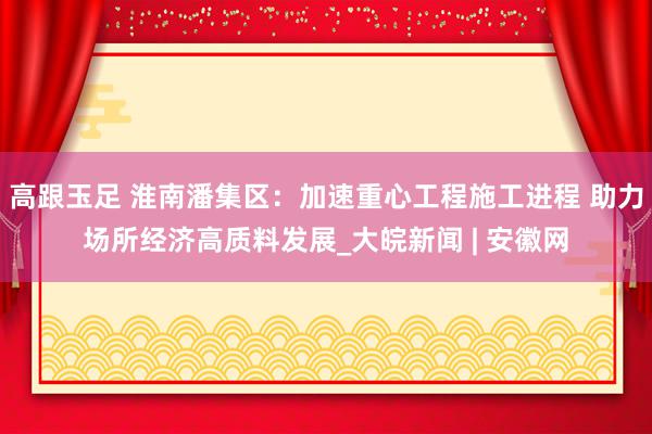 高跟玉足 淮南潘集区：加速重心工程施工进程 助力场所经济高质料发展_大皖新闻 | 安徽网