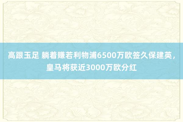 高跟玉足 躺着赚若利物浦6500万欧签久保建英，皇马将获近3000万欧分红