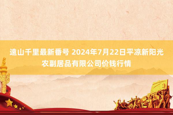 遠山千里最新番号 2024年7月22日平凉新阳光农副居品有限公司价钱行情