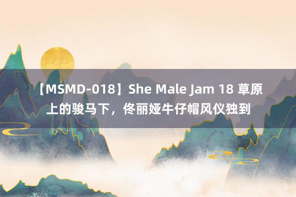 【MSMD-018】She Male Jam 18 草原上的骏马下，佟丽娅牛仔帽风仪独到