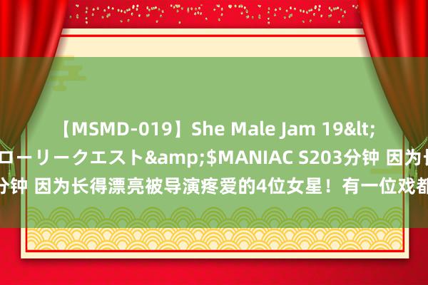 【MSMD-019】She Male Jam 19</a>2008-08-04グローリークエスト&$MANIAC S203分钟 因为长得漂亮被导演疼爱的4位女星！有一位戏都没拍完，就孕珠了
