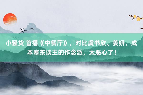 小骚货 首播《中餐厅》，对比虞书欣、姜妍，成本塞东谈主的作念派，太恶心了！