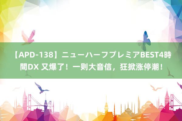 【APD-138】ニューハーフプレミアBEST4時間DX 又爆了！一则大音信，狂掀涨停潮！