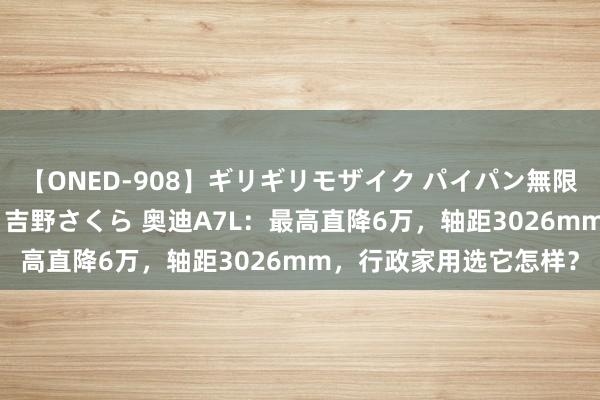 【ONED-908】ギリギリモザイク パイパン無限絶頂！激イカセFUCK 吉野さくら 奥迪A7L：最高直降6万，轴距3026mm，行政家用选它怎样？
