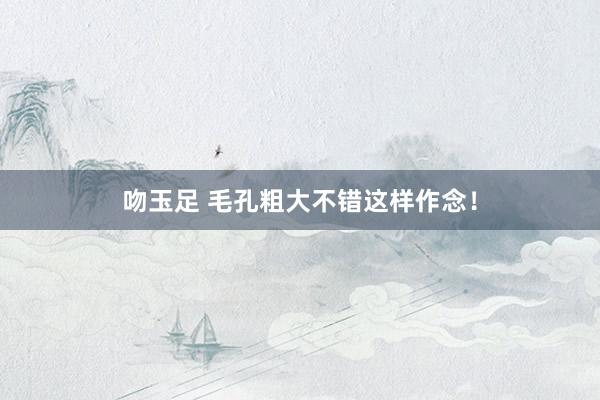 吻玉足 毛孔粗大不错这样作念！