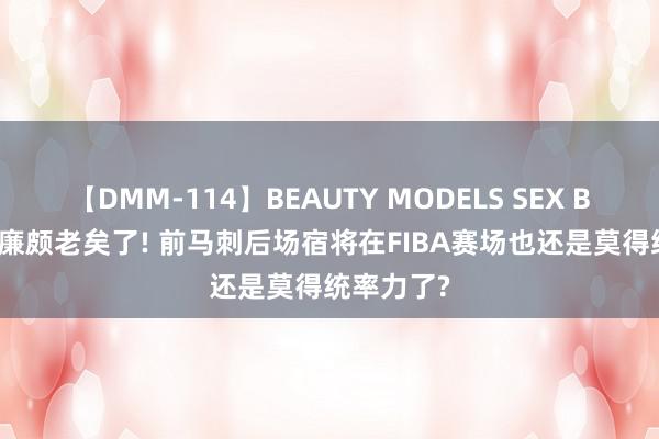 【DMM-114】BEAUTY MODELS SEX BEST 照实廉颇老矣了! 前马刺后场宿将在FIBA赛场也还是莫得统率力了?