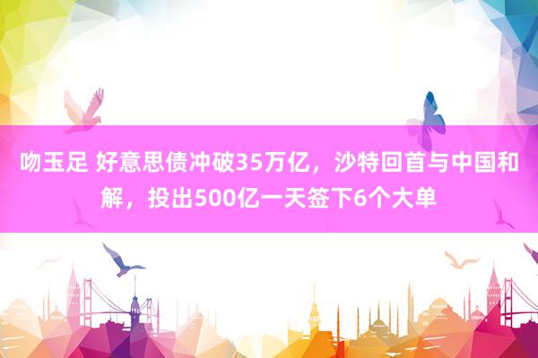 吻玉足 好意思债冲破35万亿，沙特回首与中国和解，投出500亿一天签下6个大单