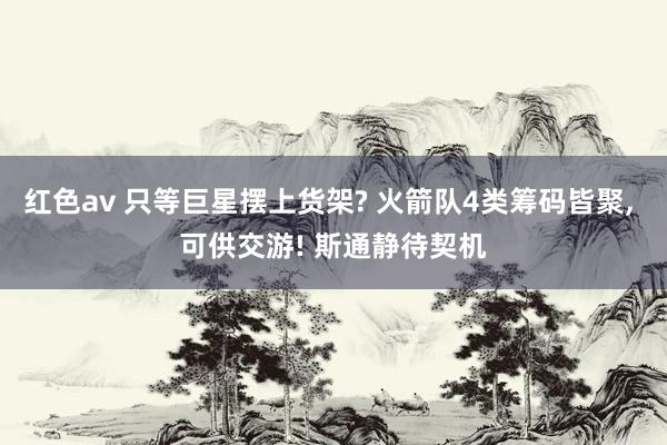 红色av 只等巨星摆上货架? 火箭队4类筹码皆聚, 可供交游! 斯通静待契机