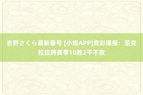 吉野さくら最新番号 [小炮APP]竞彩谍报：圣克拉拉跨赛季10胜2平不败