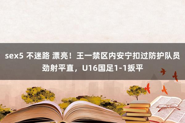 sex5 不迷路 漂亮！王一禁区内安宁扣过防护队员劲射平直，U16国足1-1扳平