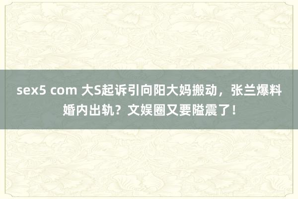 sex5 com 大S起诉引向阳大妈搬动，张兰爆料婚内出轨？文娱圈又要隘震了！