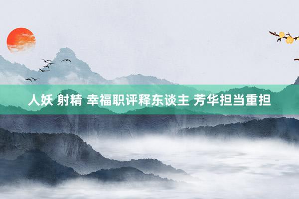人妖 射精 幸福职评释东谈主 芳华担当重担