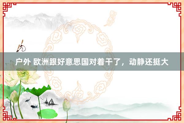 户外 欧洲跟好意思国对着干了，动静还挺大