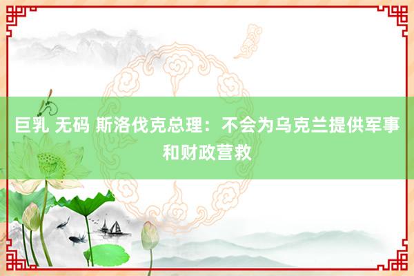 巨乳 无码 斯洛伐克总理：不会为乌克兰提供军事和财政营救
