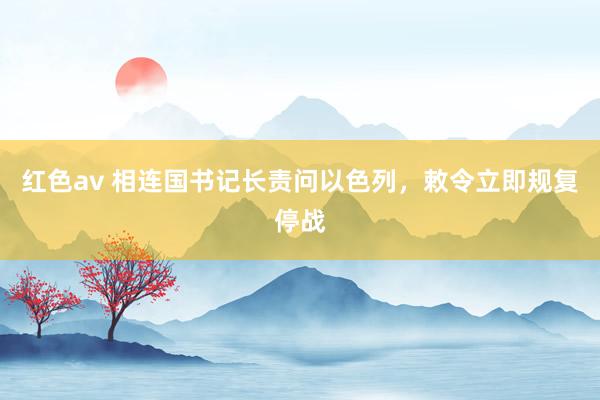 红色av 相连国书记长责问以色列，敕令立即规复停战