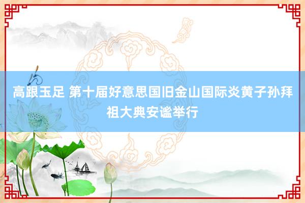 高跟玉足 第十届好意思国旧金山国际炎黄子孙拜祖大典安谧举行