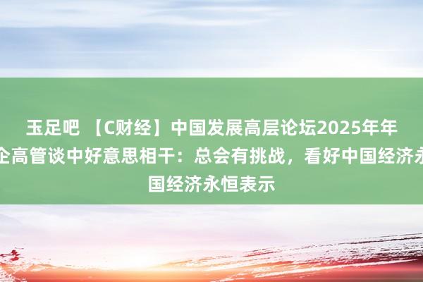 玉足吧 【C财经】中国发展高层论坛2025年年会｜外企高管谈中好意思相干：总会有挑战，看好中国经济永恒表示