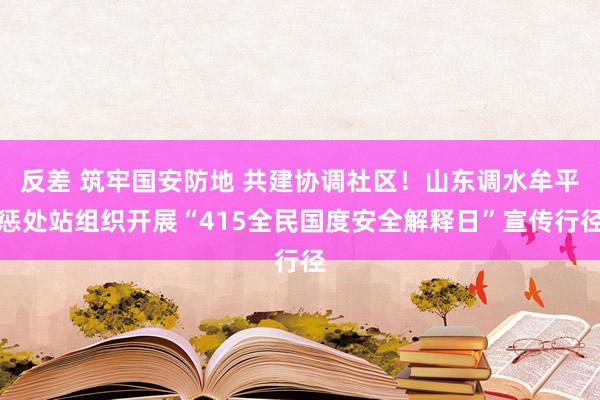 反差 筑牢国安防地 共建协调社区！山东调水牟平惩处站组织开展“415全民国度安全解释日”宣传行径