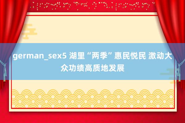 german_sex5 湖里“两季”惠民悦民 激动大众功绩高质地发展