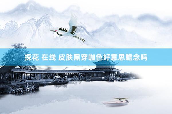 探花 在线 皮肤黑穿咖色好意思瞻念吗