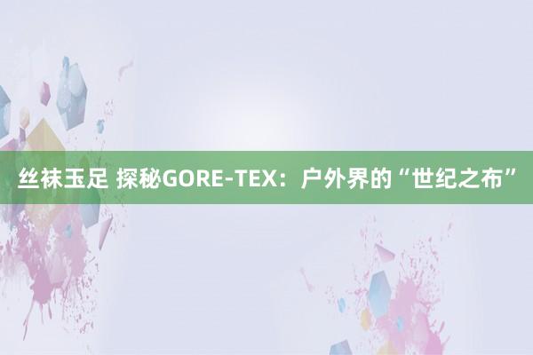 丝袜玉足 探秘GORE-TEX：户外界的“世纪之布”