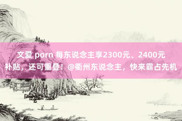 文爱 porn 每东说念主享2300元、2400元补贴，还可重叠！@衢州东说念主，快来霸占先机