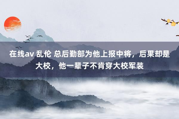 在线av 乱伦 总后勤部为他上报中将，后果却是大校，他一辈子不肯穿大校军装