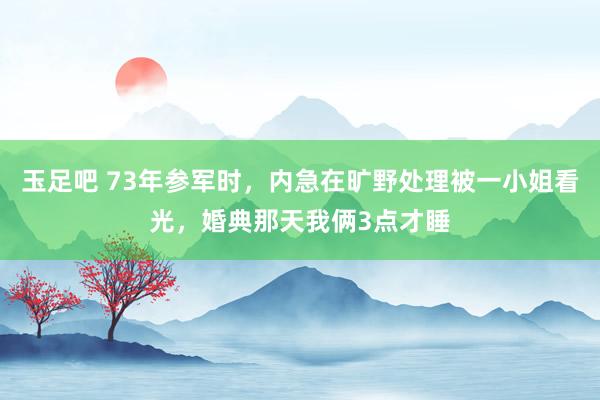 玉足吧 73年参军时，内急在旷野处理被一小姐看光，婚典那天我俩3点才睡