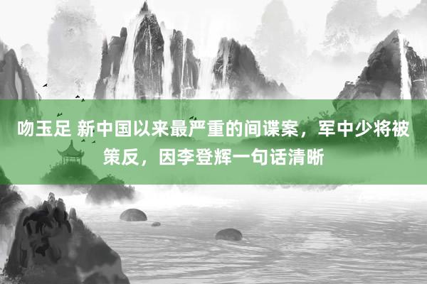 吻玉足 新中国以来最严重的间谍案，军中少将被策反，因李登辉一句话清晰