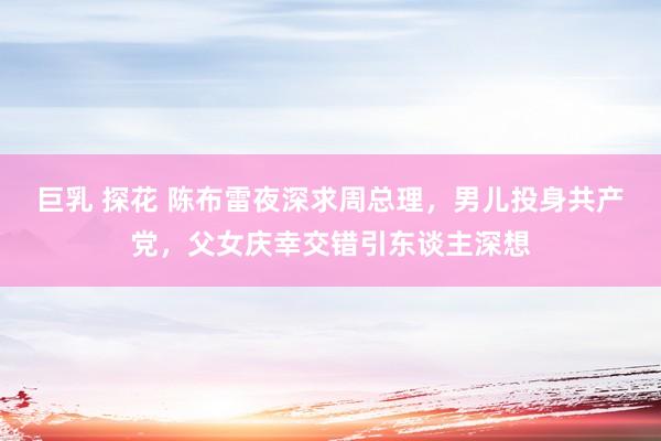 巨乳 探花 陈布雷夜深求周总理，男儿投身共产党，父女庆幸交错引东谈主深想