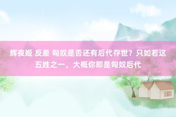 辉夜姬 反差 匈奴是否还有后代存世？只如若这五姓之一，大概你即是匈奴后代
