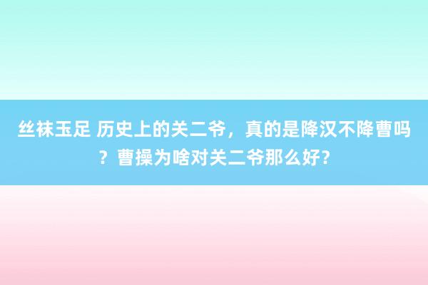 丝袜玉足 历史上的关二爷，真的是降汉不降曹吗？曹操为啥对关二爷那么好？