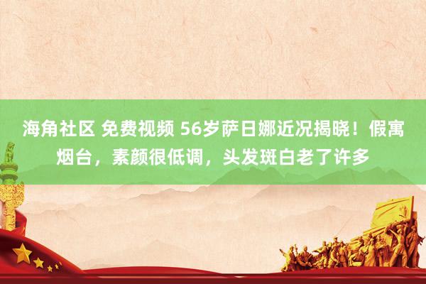 海角社区 免费视频 56岁萨日娜近况揭晓！假寓烟台，素颜很低调，头发斑白老了许多