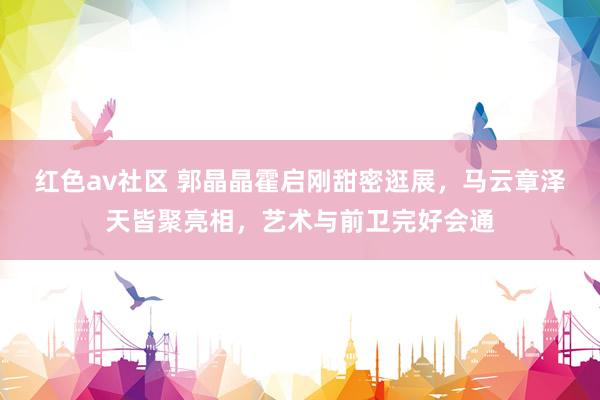 红色av社区 郭晶晶霍启刚甜密逛展，马云章泽天皆聚亮相，艺术与前卫完好会通