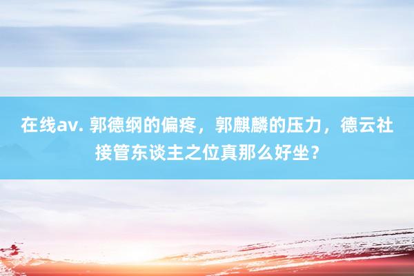 在线av. 郭德纲的偏疼，郭麒麟的压力，德云社接管东谈主之位真那么好坐？