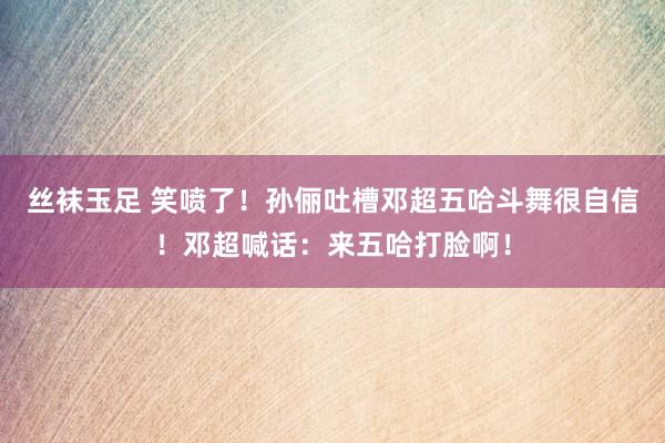 丝袜玉足 笑喷了！孙俪吐槽邓超五哈斗舞很自信！邓超喊话：来五哈打脸啊！