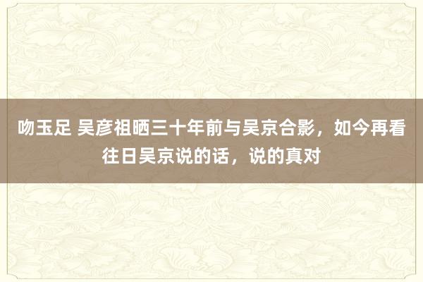 吻玉足 吴彦祖晒三十年前与吴京合影，如今再看往日吴京说的话，说的真对