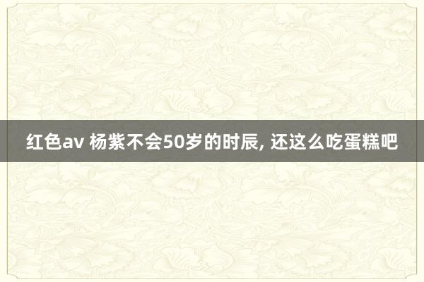 红色av 杨紫不会50岁的时辰, 还这么吃蛋糕吧