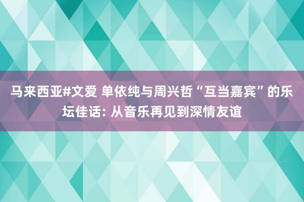 马来西亚#文爱 单依纯与周兴哲“互当嘉宾”的乐坛佳话: 从音乐再见到深情友谊