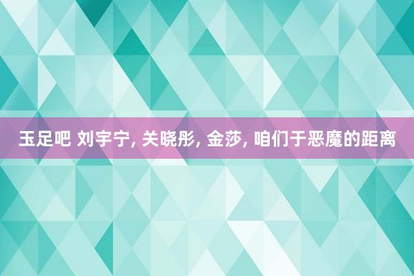 玉足吧 刘宇宁, 关晓彤, 金莎, 咱们于恶魔的距离