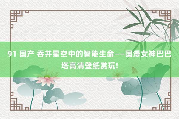 91 国产 吞并星空中的智能生命——国漫女神巴巴塔高清壁纸赏玩!