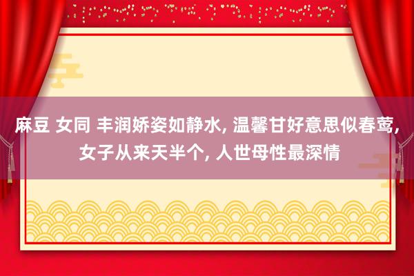 麻豆 女同 丰润娇姿如静水, 温馨甘好意思似春莺, 女子从来天半个, 人世母性最深情