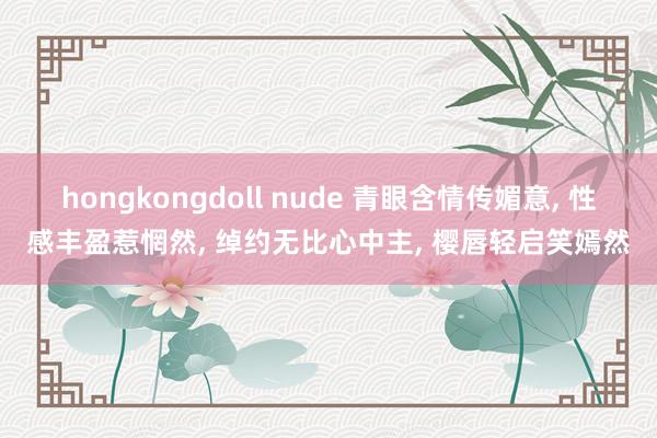 hongkongdoll nude 青眼含情传媚意, 性感丰盈惹惘然, 绰约无比心中主, 樱唇轻启笑嫣然