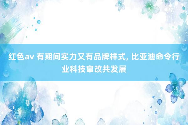 红色av 有期间实力又有品牌样式, 比亚迪命令行业科技窜改共发展