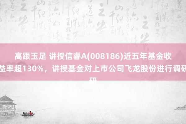 高跟玉足 讲授信睿A(008186)近五年基金收益率超130%，讲授基金对上市公司飞龙股份进行调研