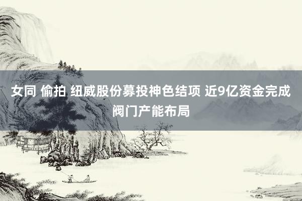 女同 偷拍 纽威股份募投神色结项 近9亿资金完成阀门产能布局