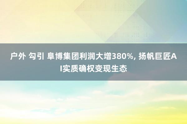 户外 勾引 阜博集团利润大增380%, 扬帆巨匠AI实质确权变现生态