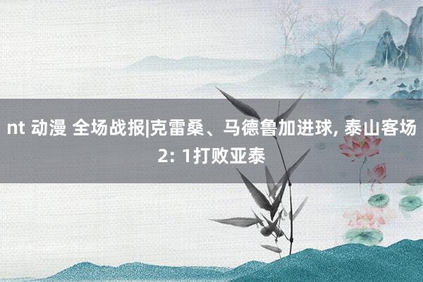 nt 动漫 全场战报|克雷桑、马德鲁加进球, 泰山客场2: 1打败亚泰