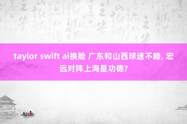 taylor swift ai换脸 广东和山西球迷不睦, 宏远对阵上海是功德?