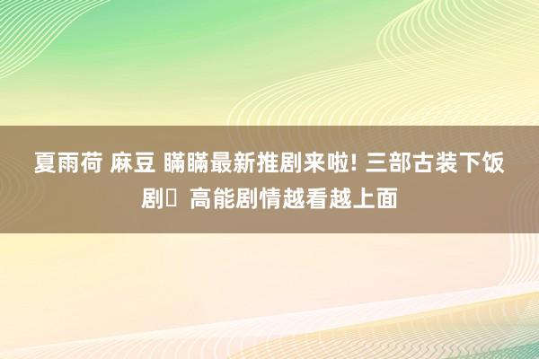 夏雨荷 麻豆 瞞瞞最新推剧来啦! 三部古装下饭剧✨高能剧情越看越上面